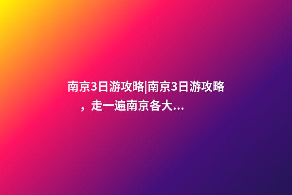 南京3日游攻略|南京3日游攻略，走一遍南京各大景點